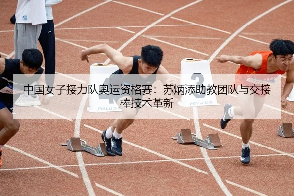 中国女子接力队奥运资格赛：苏炳添助教团队与交接棒技术革新